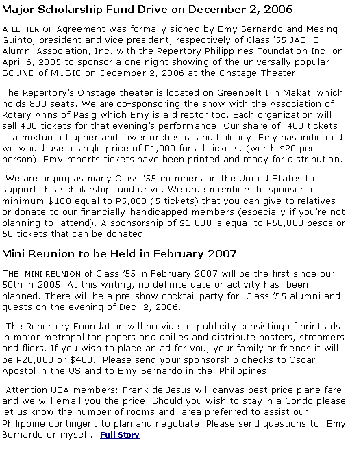 Text Box: Major Scholarship Fund Drive on December 2, 2006
A letter of Agreement was formally signed by Emy Bernardo and Mesing Guinto, president and vice president, respectively of Class ‘55 JASHS Alumni Association, Inc. with the Repertory Philippines Foundation Inc. on April 6, 2005 to sponsor a one night showing of the universally popular SOUND of MUSIC on December 2, 2006 at the Onstage Theater.
The Repertory’s Onstage theater is located on Greenbelt I in Makati which holds 800 seats. We are co-sponsoring the show with the Association of Rotary Anns of Pasig which Emy is a director too. Each organization will sell 400 tickets for that evening’s performance. Our share of  400 tickets is a mixture of upper and lower orchestra and balcony. Emy has indicated we would use a single price of P1,000 for all tickets. (worth $20 per person). Emy reports tickets have been printed and ready for distribution. 
 We are urging as many Class ’55 members  in the United States to support this scholarship fund drive. We urge members to sponsor a minimum $100 equal to P5,000 (5 tickets) that you can give to relatives or donate to our financially-handicapped members (especially if you’re not planning to  attend). A sponsorship of $1,000 is equal to P50,000 pesos or 50 tickets that can be donated.
Mini Reunion to be Held in February 2007
The  mini reunion of Class ’55 in February 2007 will be the first since our 50th in 2005. At this writing, no definite date or activity has  been planned. There will be a pre-show cocktail party for  Class ’55 alumni and guests on the evening of Dec. 2, 2006.
 The Repertory Foundation will provide all publicity consisting of print ads in major metropolitan papers and dailies and distribute posters, streamers and fliers. If you wish to place an ad for you, your family or friends it will be P20,000 or $400.  Please send your sponsorship checks to Oscar Apostol in the US and to Emy Bernardo in the  Philippines.
 Attention USA members: Frank de Jesus will canvas best price plane fare and we will email you the price. Should you wish to stay in a Condo please let us know the number of rooms and  area preferred to assist our Philippine contingent to plan and negotiate. Please send questions to: Emy Bernardo or myself.  Full Story
