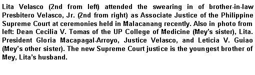 Text Box: Lita Velasco (2nd from left) attended the swearing in of brother-in-law Presbitero Velasco, Jr. (2nd from right) as Associate Justice of the Philippine Supreme Court at ceremonies held in Malacanang recently. Also in photo from left: Dean Cecilia V. Tomas of the UP College of Medicine (Meys sister), Lita. President Gloria Macapagal-Arroyo, Justice Velasco, and Leticia V. Guiao (Meys other sister). The new Supreme Court justice is the youngest brother of Mey, Litas husband.